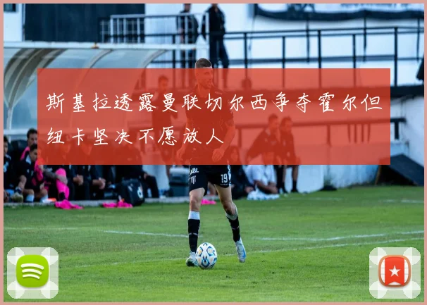 斯基拉透露曼联切尔西争夺霍尔但纽卡坚决不愿放人