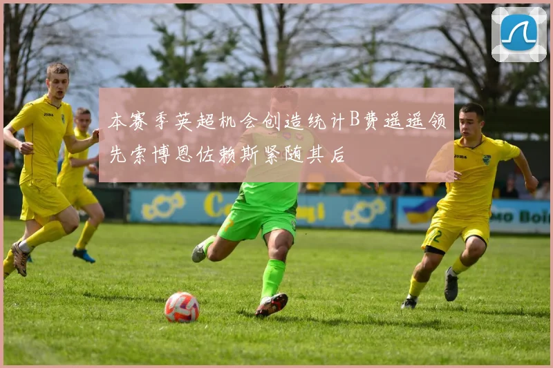 本赛季英超机会创造统计B费遥遥领先索博恩佐赖斯紧随其后