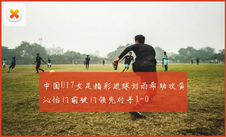 中国U17女足精彩进球刘雨希助攻黄沁怡门前破门领先对手1-0