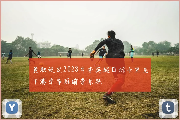 曼联设定2028年夺英超目标卡里克下赛季争冠前景乐观