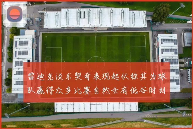 雷迪克谈东契奇表现起伏称其为球队赢得众多比赛自然会有低谷时刻