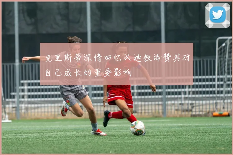 克里斯蒂深情回忆汉迪教诲赞其对自己成长的重要影响