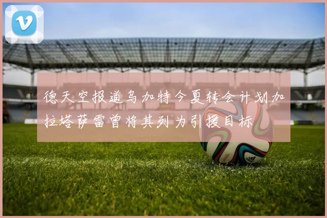 德天空报道乌加特今夏转会计划加拉塔萨雷曾将其列为引援目标