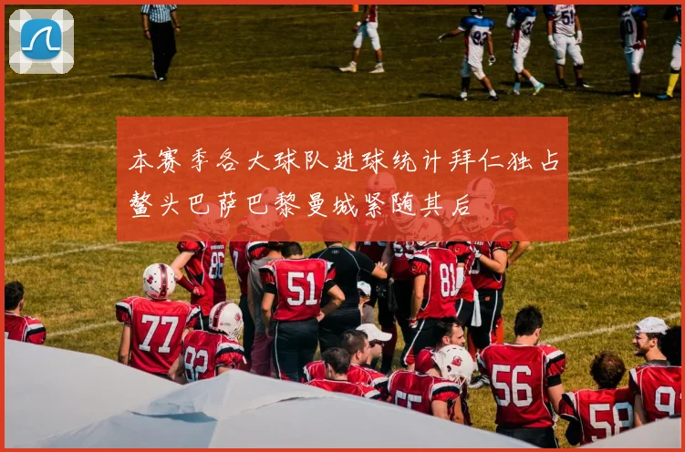 本赛季各大球队进球统计拜仁独占鳌头巴萨巴黎曼城紧随其后