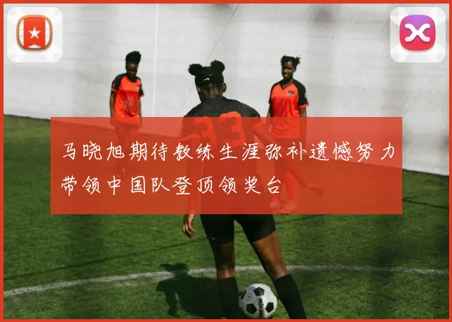 马晓旭期待教练生涯弥补遗憾努力带领中国队登顶领奖台