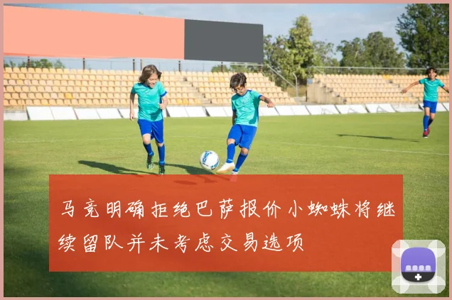 马竞明确拒绝巴萨报价小蜘蛛将继续留队并未考虑交易选项