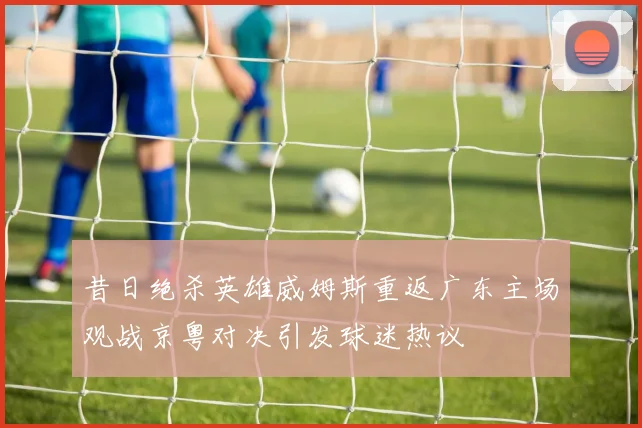 昔日绝杀英雄威姆斯重返广东主场观战京粤对决引发球迷热议