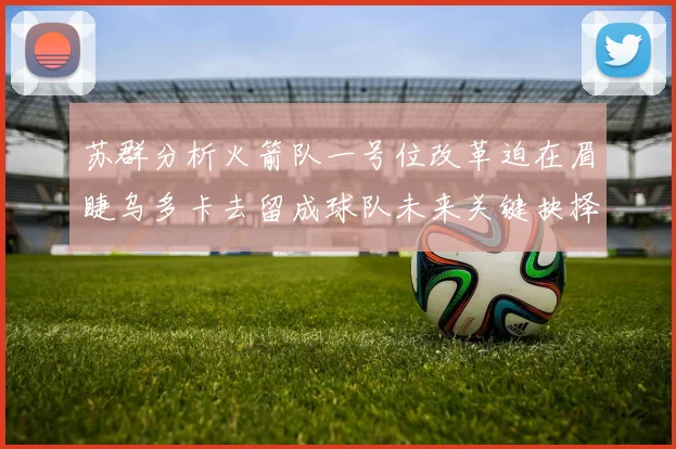 苏群分析火箭队一号位改革迫在眉睫乌多卡去留成球队未来关键抉择