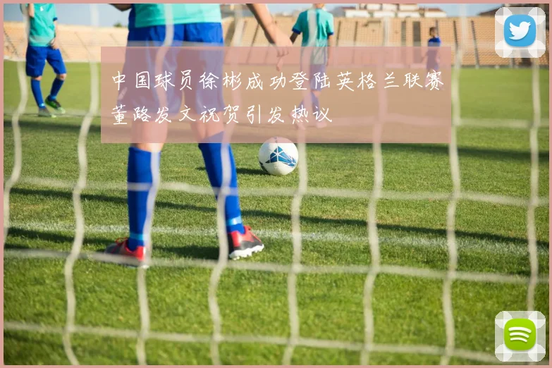 中国球员徐彬成功登陆英格兰联赛董路发文祝贺引发热议