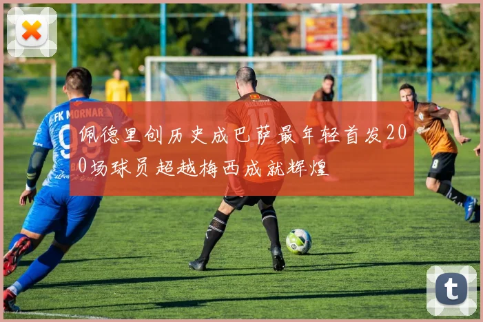 佩德里创历史成巴萨最年轻首发200场球员超越梅西成就辉煌