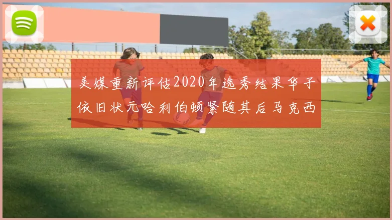 美媒重新评估2020年选秀结果华子依旧状元哈利伯顿紧随其后马克西位列探花