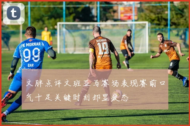 文胖点评文班亚马赛场表现赛前口气十足关键时刻却显疲态