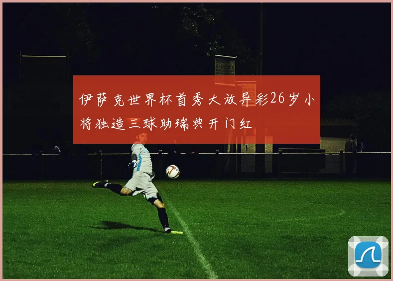 伊萨克世界杯首秀大放异彩26岁小将独造三球助瑞典开门红