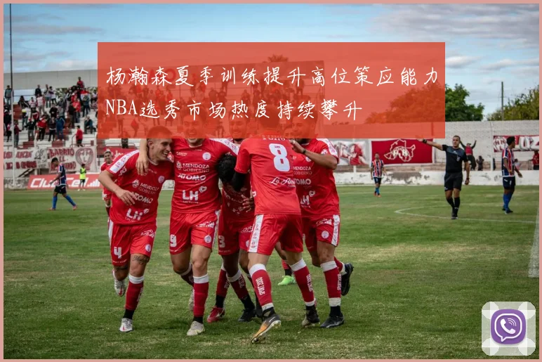 杨瀚森夏季训练提升高位策应能力NBA选秀市场热度持续攀升