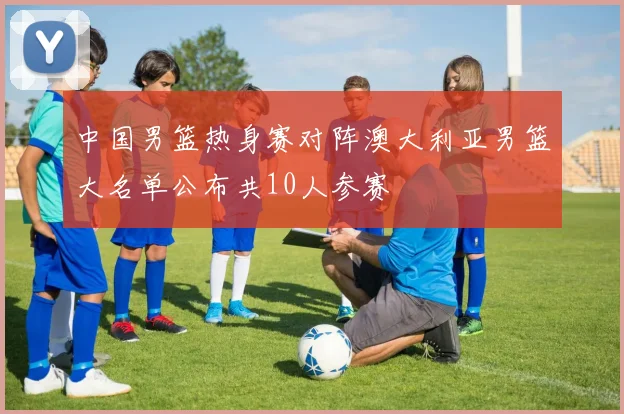 中国男篮热身赛对阵澳大利亚男篮大名单公布共10人参赛