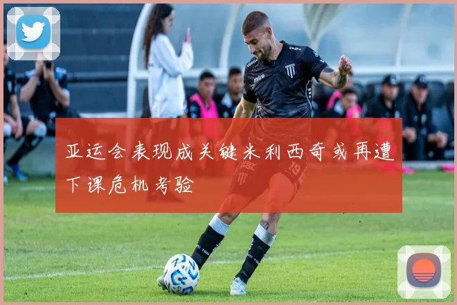 亚运会表现成关键米利西奇或再遭下课危机考验
