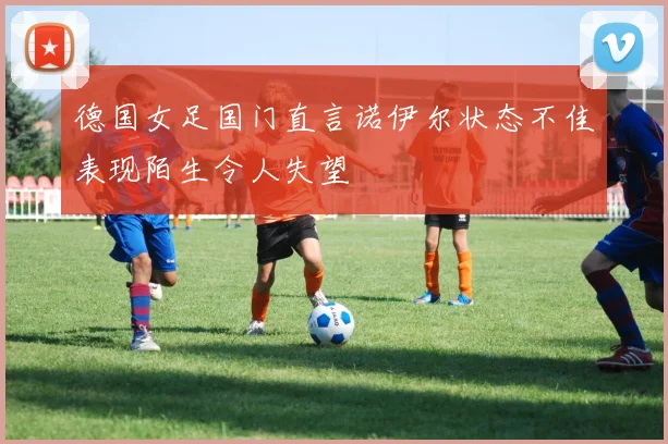 德国女足国门直言诺伊尔状态不佳表现陌生令人失望