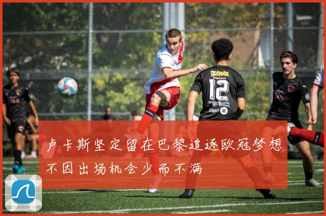 卢卡斯坚定留在巴黎追逐欧冠梦想不因出场机会少而不满