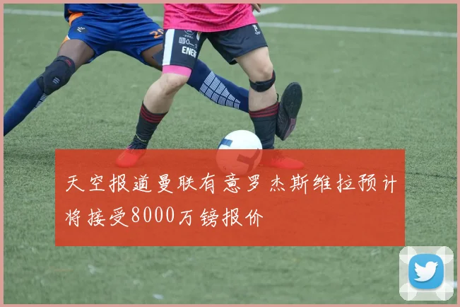 天空报道曼联有意罗杰斯维拉预计将接受8000万镑报价
