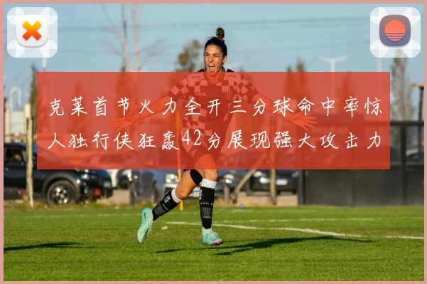 克莱首节火力全开三分球命中率惊人独行侠狂轰42分展现强大攻击力