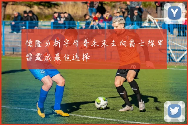 德隆分析字母哥未来去向爵士绿军雷霆成最佳选择
