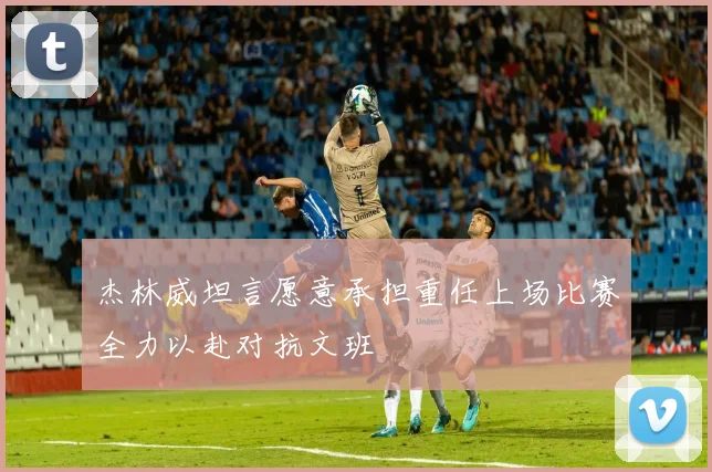 杰林威坦言愿意承担重任上场比赛全力以赴对抗文班