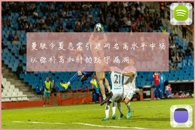 曼联今夏急需引进两名高水平中场以弥补乌加特的防守漏洞