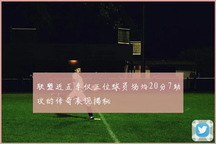 联盟近五季仅三位球员场均20分7助攻的传奇表现揭秘