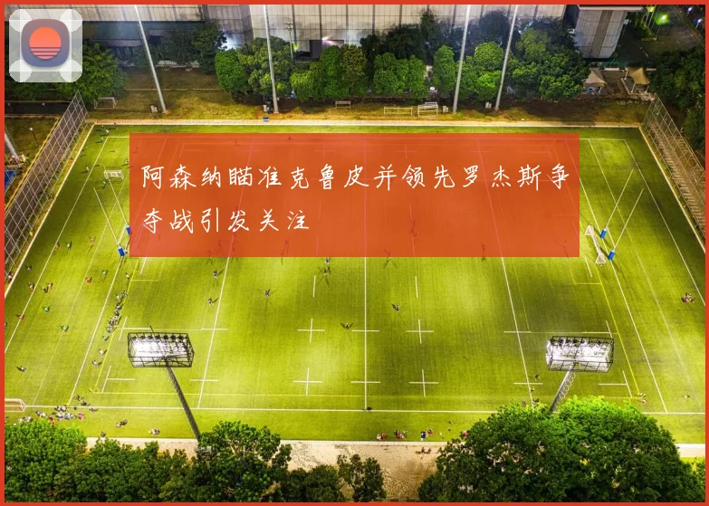 阿森纳瞄准克鲁皮并领先罗杰斯争夺战引发关注
