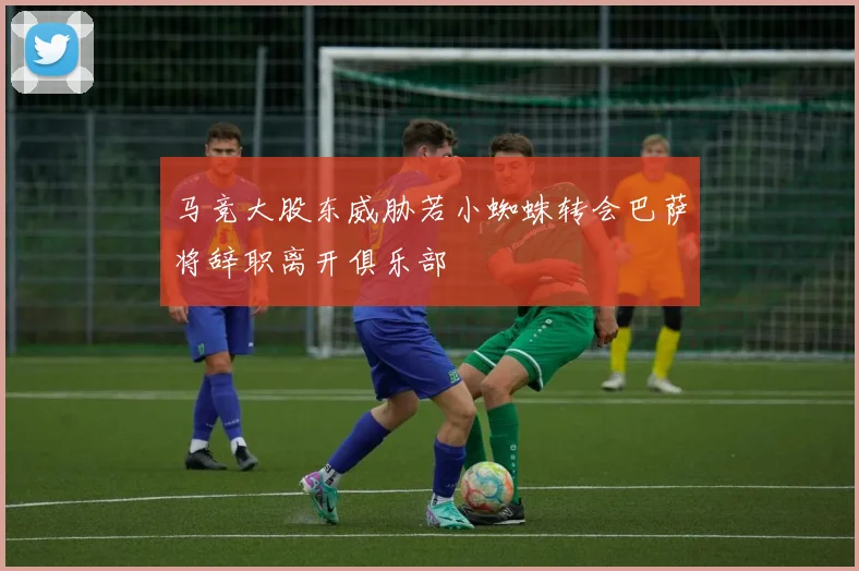 马竞大股东威胁若小蜘蛛转会巴萨将辞职离开俱乐部
