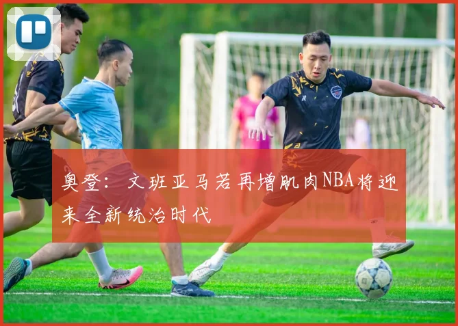 奥登：文班亚马若再增肌肉NBA将迎来全新统治时代